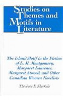 The Island Motif in the Fiction of L.M. Montgomery, Margaret Laurence, Margaret Atwood, and Other Canadian Women Novelists - Theodore F. Sheckels