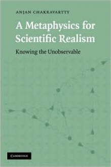 A Metaphysics for Scientific Realism: Knowing the Unobservable - Anjan Chakravartty