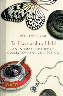 To Have and to Hold: An Intimate History of Collectors and Collecting - Philipp Blom