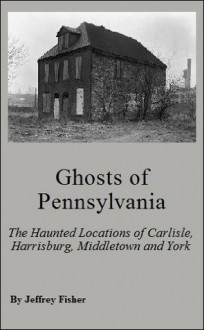 Ghosts of Pennsylvania: The Haunted Locations of Carlisle, Harrisburg, Middletown and York - Jeffrey Fisher