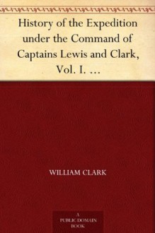 History of the Expedition under the Command of Captains Lewis and Clark, Vol. I. To the Sources of the Missouri, Thence Across the Rocky Mountains and ... Ocean. Performed During the Years 1804-5-6. - William Clark, Meriwether Lewis, Paul Allen