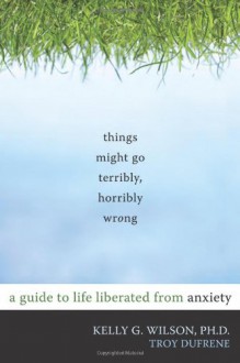 Things Might Go Terribly, Horribly Wrong: A Guide to Life Liberated from Anxiety - Kelly G. Wilson, Troy Dufrene