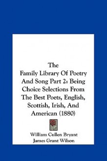 The Family Library of Poetry and Song Part 2: Being Choice Selections from the Best Poets, English, Scottish, Irish, and American (1880) - William Cullen Bryant, James Grant Wilson