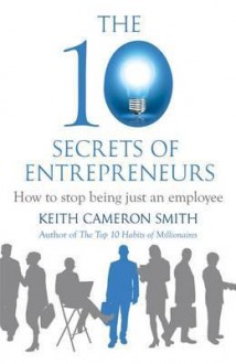 The 10 Secrets of Entrepreneurs: How to Stop Being Just an Employee. by Keith Cameron Smith - Keith Cameron Smith