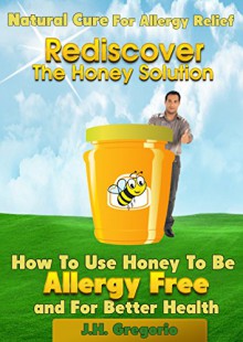 Natural Cure for Allergy Relief Rediscover The Honey Solution: How To Use Honey To Be Allergy Free and For Better Health - J.H. Gregorio