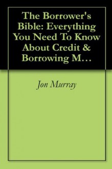 The Borrower's Bible: Everything You Need To Know About Credit & Borrowing Money - Jon Murray