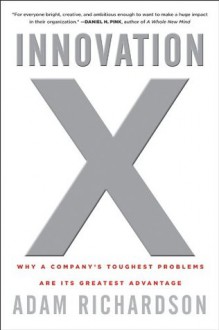 Innovation X: Why a Company's Toughest Problems Are Its Greatest Advantage - Adam Richardson