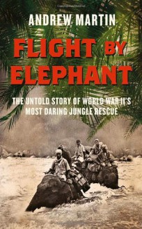 Flight By Elephant: The Untold Story of World War Two's Most Daring Jungle Rescue - Andrew Martin