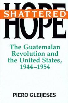 Shattered Hope: The Guatemalan Revolution and the United States, 1944-1954 - Piero Gleijeses