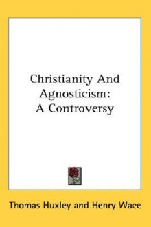 Christianity and Agnosticism: A Controversy - Thomas Henry Huxley, Henry Wace, Mary Augusta Ward