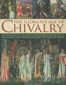 The Glorious Age of Chivalry: An Exploration of the Golden Age of Knighthood and How It Was Expressed in Art, Literature and Song, with 200 Fine Art Images - Charles Phillips