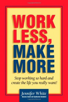 Work Less, Make More: Stop Working So Hard and Create the Life You Really Want! - Jennifer White