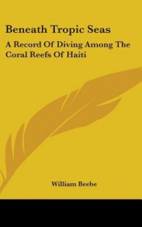 Beneath Tropic Seas: A Record of Diving Among the Coral Reefs of Haiti - William Beebe