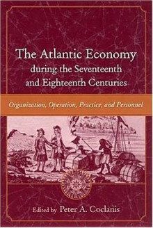 The Atlantic Economy During the Seventeenth and Eighteenth Centuries: Organization, Operation, Practice, and Personnel - Peter A. Coclanis