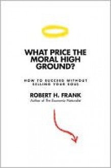 What Price the Moral High Ground?: How to Succeed Without Selling Your Soul - Robert H. Frank