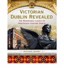 Victorian Dublin Revealed: The Remarkable Legacy of Nineteenth-Century Dublin - Michael Barry