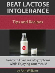 Beat Lactose Intolerance: Live Free of Symptoms While Enjoying Your Meals - Ann Williams