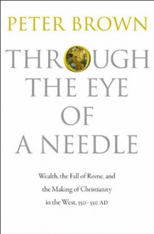 Through the Eye of a Needle: Wealth, the Fall of Rome, and the Making of Christianity in the West, 350-550 AD - Peter Brown