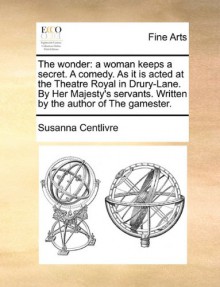 The wonder: a woman keeps a secret. A comedy. As it is acted at the Theatre Royal in Drury-Lane. By Her Majesty's servants. Written by the author of The gamester. - Susanna Centlivre