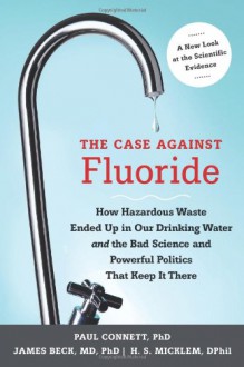 The Case against Fluoride: How Hazardous Waste Ended Up in Our Drinking Water and the Bad Science and Powerful Politics That Keep It There - 'Paul Connett', 'James Beck', 'H. Spedding Micklem'