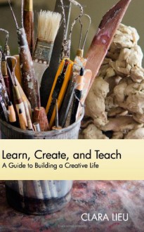 Learn, Create, and Teach: A Guide to Building a Creative Life - Clara Lieu