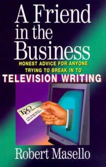 A Friend in the Business: Honest Advice for Anyone Trying to Break into Television Writing - Robert Masello