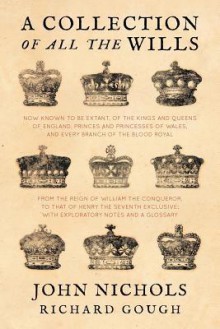 A Collection of All the Wills, Now Known to Be Extant, of the Kings and Queens of England, Princes and Princesses of Wales, and Every Branch of the ... to That of Henry the Seventh Exclusive - John Nichols, Richard Gough