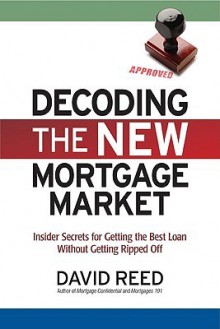 Decoding the New Mortgage Market: Insider Secrets for Getting the Best Loan Without Getting Ripped Off - David Reed