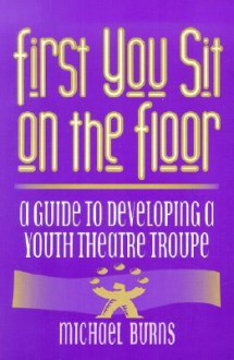 First You Sit on the Floor: A Guide to Developing a Youth Theatre Troupe - Michael Burns