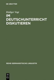 Im Deutschunterricht Diskutieren: Zur Linguistik Und Didaktik Einer Kommunikativen Praktik - Rüdiger Vogt