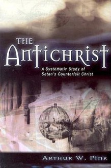 The Antichrist: A Systematic Study of Satan's Counterfeit Christ - Arthur W. Pink, George Nathaniel Henry Peters