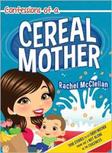 Confessions of a Cereal Mother: True Stories to Let Every Mother Know She's Not Alone in the Craziness - Rachel McClellan