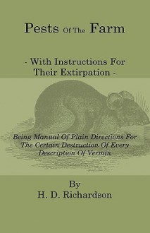 Pests of the Farm - With Instructions for Their Extirpation - Being Manual of Plain Directions for the Certain Destruction of Every Description of Ver - H. D. Richardson