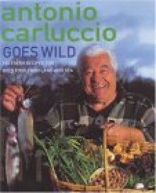 Antonio Carluccio Goes Wild: 120 Recipes for Wild Food from Land and Sea - Antonio Carluccio