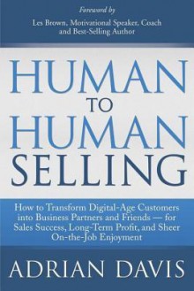 Human to Human Selling: How to Transform Digital-Age Customers Into Business Partners and Friends for Sales Success, Long-Term Profit, and Sheer On-The-Job Enjoyment - Adrian Davis, Les Brown