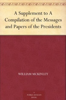 A Supplement to A Compilation of the Messages and Papers of the Presidents - William McKinley, James D. (James Daniel) Richardson