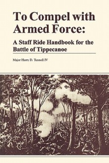 To Compel with Armed Force: A Staff Ride Handbook for the Battle of Tippencanoe - Harry D. Tunnell, Combat Studies Institute, U.S. Department of the Army