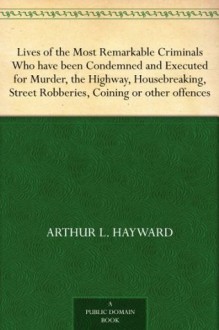 Lives of the Most Remarkable Criminals Who have been Condemned and Executed for Murder, the Highway, Housebreaking, Street Robberies, Coining or other offences - Arthur L. Hayward