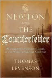 Newton and the Counterfeiter: The Unknown Detective Career of the World's Greatest Scientist - Thomas Levenson