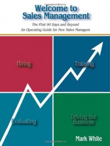 Welcome to Sales Management: The First 90 Days ... and Beyond An Operating Guide for New Sales Managers - Mark White