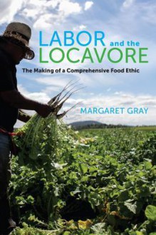 Labor and the Locavore: The Making of a Comprehensive Food Ethic - Margaret Gray