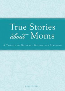 True Stories about Moms: A Tribute to Maternal Wisdom and Strength - Colleen Sell