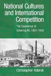 National Cultures and International Competition: The Experience of Schering AG, 1851 1950 - Christopher Kobrak, Geoffrey Jones, Louis P. Galambos