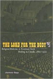 The Lord for the Body: Religion, Medicine, and Protestant Faith Healing in Canada, 1880-1930 - James Opp