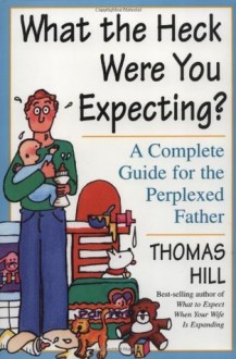 What the Heck Were You Expecting?: A Complete Guide for the Perplexed Father - Thomas Hill