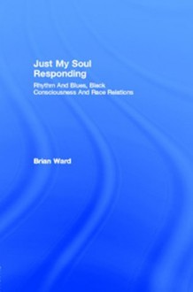 Just My Soul Responding: Rhythm And Blues, Black Consciousness And Race Relations - Brian Ward