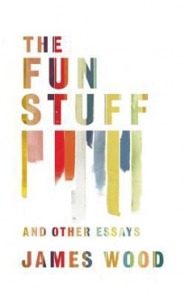 The Fun Stuff and Other Essays - James Wood