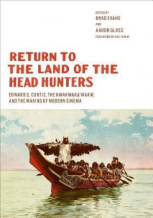 Return to the Land of the Head Hunters: Edward S. Curtis, the Kwakwaka'wakw, and the Making of Modern Cinema - Brad Evans, Aaron Glass, Bill Holm