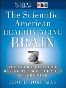 The Scientific American Healthy Aging Brain: The Neuroscience of Making the Most of Your Mature Mind - Judith Horstman