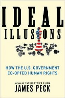 Ideal Illusions: How the U.S. Government Co-opted Human Rights - James Peck